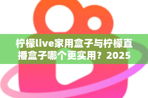 柠檬live家用盒子与柠檬直播盒子哪个更实用？2025年深度选购指南帮你找到答案