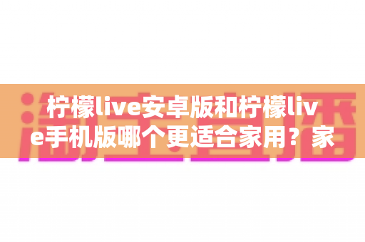 柠檬live安卓版和柠檬live手机版哪个更适合家用?家庭用户必读的全面对比与实用选择指南 柠檬live安卓版和柠檬live手机版哪个更适合家用?家庭用户必读的全面对比与实用选择指南