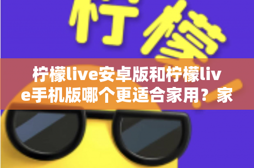 柠檬live安卓版和柠檬live手机版哪个更适合家用?家庭用户必读的全面对比与实用选择指南 柠檬live安卓版和柠檬live手机版哪个更适合家用?家庭用户必读的全面对比与实用选择指南