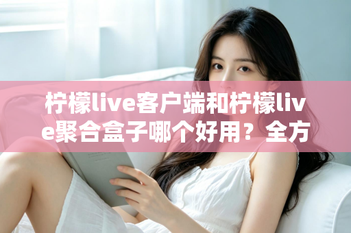 柠檬live客户端和柠檬live聚合盒子哪个好用？全方位深度对比评测，看完不再纠结