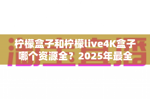 柠檬盒子和柠檬live4K盒子哪个资源全?2025年最全对比评测与选购指南 柠檬盒子和柠檬live4K盒子哪个资源全?2025年最全对比评测与选购指南