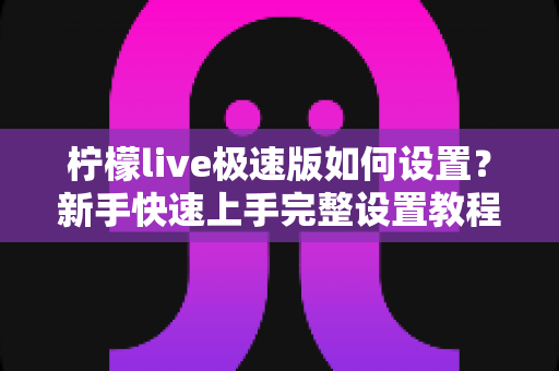 柠檬live极速版如何设置？新手快速上手完整设置教程与实用技巧指南