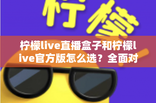 柠檬live直播盒子和柠檬live官方版怎么选？全面对比分析与实用选购指南