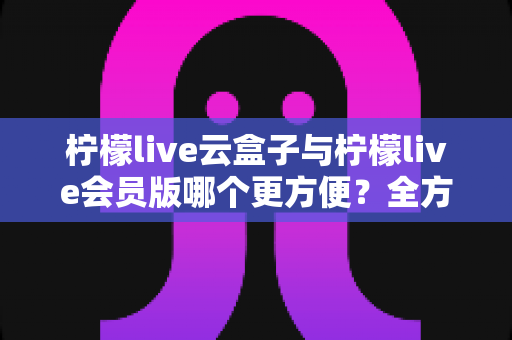 柠檬live云盒子与柠檬live会员版哪个更方便？全方位深度对比，帮你找到最省心的选择