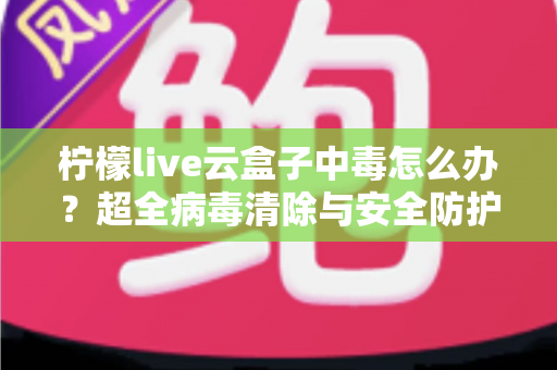 柠檬live云盒子中毒怎么办？超全病毒清除与安全防护指南，助你快速恢复流畅体验