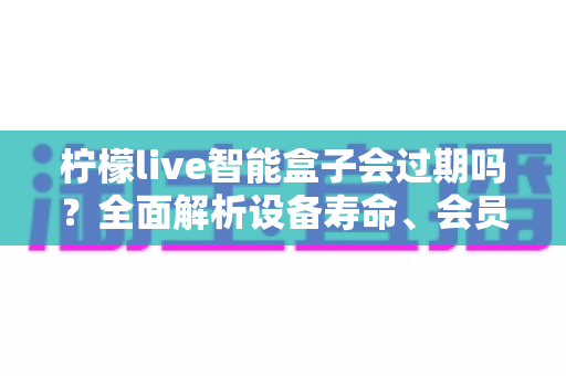 柠檬live智能盒子会过期吗？全面解析设备寿命、会员期限与续期使用指南