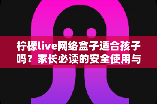 柠檬live网络盒子适合孩子吗？家长必读的安全使用与选购全攻略