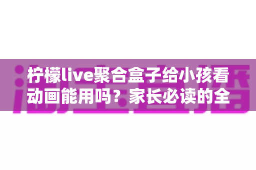 柠檬live聚合盒子给小孩看动画能用吗？家长必读的全面解析与安全使用指南