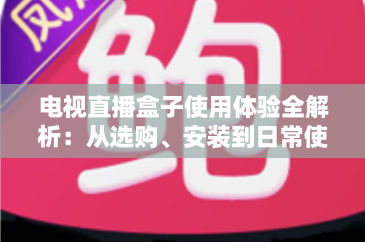 电视直播盒子使用体验全解析:从选购、安装到日常使用的实用指南 电视直播盒子使用体验全解析:从选购、安装到日常使用的实用指南