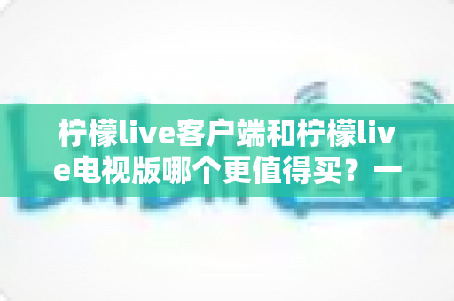 柠檬live客户端和柠檬live电视版哪个更值得买？一文读懂两者差异与选购攻略