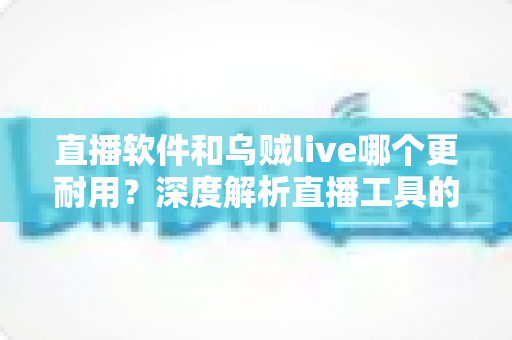 直播软件和乌贼live哪个更耐用？深度解析直播工具的耐用性差异与选择指南