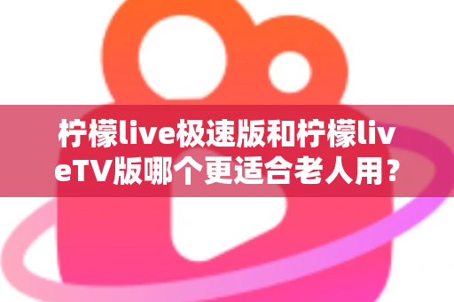 柠檬live极速版和柠檬liveTV版哪个更适合老人用？中老年用户专属选购与使用全攻略