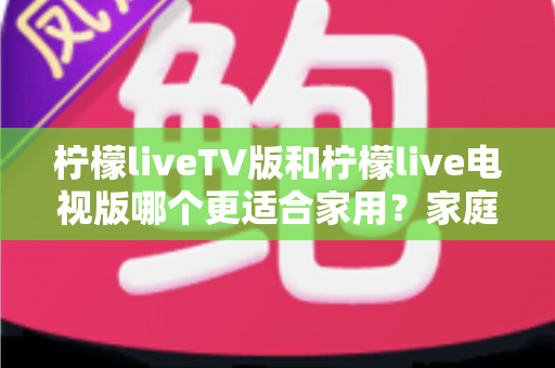 柠檬liveTV版和柠檬live电视版哪个更适合家用？家庭观影场景全面对比与实用选择指南