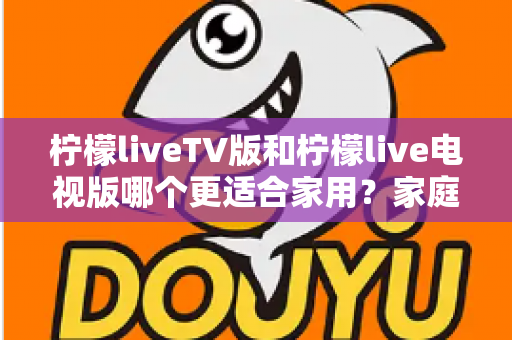 柠檬liveTV版和柠檬live电视版哪个更适合家用？家庭观影场景全面对比与实用选择指南