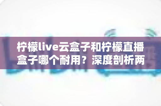 柠檬live云盒子和柠檬直播盒子哪个耐用?深度剖析两款热门盒子的寿命差异与选购攻略 柠檬live云盒子和柠檬直播盒子哪个耐用?深度剖析两款热门盒子的寿命差异与选购攻略