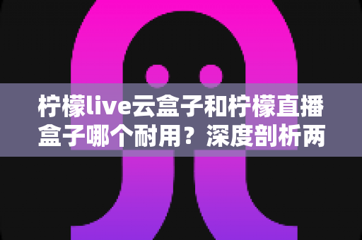 柠檬live云盒子和柠檬直播盒子哪个耐用？深度剖析两款热门盒子的寿命差异与选购攻略
