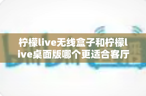 柠檬live无线盒子和柠檬live桌面版哪个更适合客厅?全维度对比评测与家庭选购实用指南 柠檬live无线盒子和柠檬live桌面版哪个更适合客厅?全维度对比评测与家庭选购实用指南