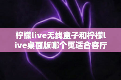 柠檬live无线盒子和柠檬live桌面版哪个更适合客厅？全维度对比评测与家庭选购实用指南