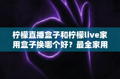 柠檬直播盒子和柠檬live家用盒子换哪个好？最全家用电视盒子选购指南与深度对比解析