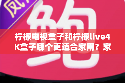 柠檬电视盒子和柠檬live4K盒子哪个更适合家用？家庭选购深度对比与实用指南