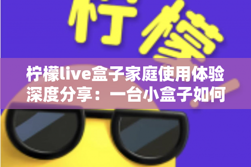 柠檬live盒子家庭使用体验深度分享:一台小盒子如何重新点亮全家人的客厅时光 柠檬live盒子家庭使用体验深度分享:一台小盒子如何重新点亮全家人的客厅时光