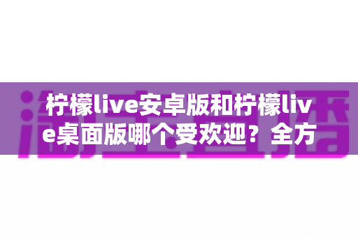 柠檬live安卓版和柠檬live桌面版哪个受欢迎？全方位深度对比解析与使用指南