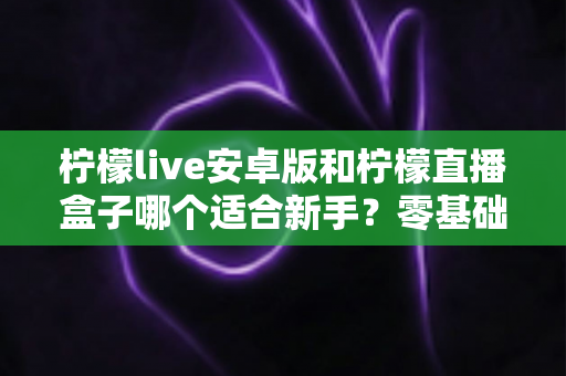 柠檬live安卓版和柠檬直播盒子哪个适合新手？零基础用户的直播软件选择全攻略