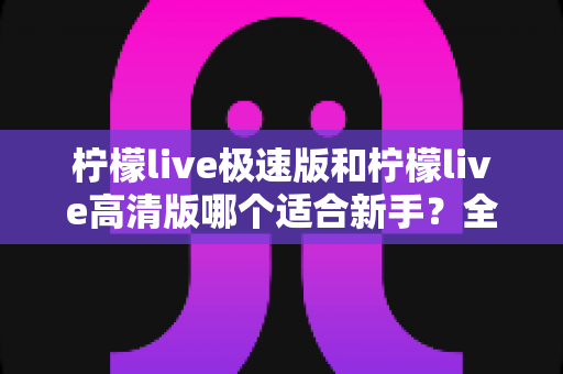 柠檬live极速版和柠檬live高清版哪个适合新手?全面对比分析与实用选择指南 柠檬live极速版和柠檬live高清版哪个适合新手?全面对比分析与实用选择指南