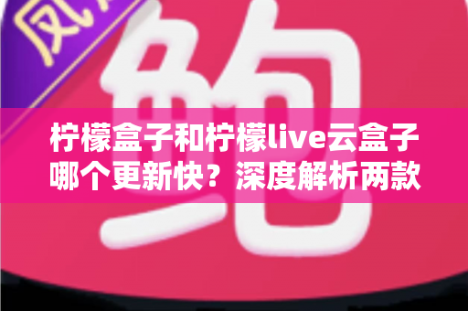 柠檬盒子和柠檬live云盒子哪个更新快？深度解析两款热门电视盒子软件的更新速度、稳定性与选择指南