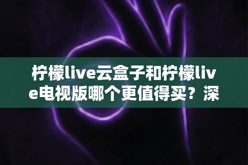 柠檬live云盒子和柠檬live电视版哪个更值得买？深度对比选购指南帮你一次搞懂