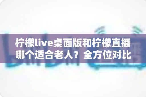 柠檬live桌面版和柠檬直播哪个适合老人?全方位对比分析与贴心使用指南 柠檬live桌面版和柠檬直播哪个适合老人?全方位对比分析与贴心使用指南