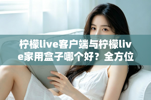 柠檬live客户端与柠檬live家用盒子哪个好？全方位深度对比评测与选购指南