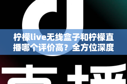 柠檬live无线盒子和柠檬直播哪个评价高？全方位深度对比评测，看完这篇不再纠结