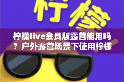 柠檬live会员版露营能用吗?户外露营场景下使用柠檬live会员版的完整解析与实用指南 柠檬live会员版露营能用吗?户外露营场景下使用柠檬live会员版的完整解析与实用指南