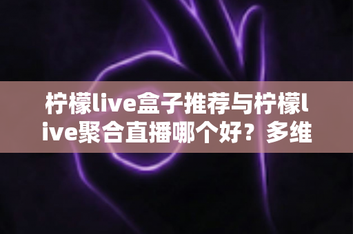 柠檬live盒子推荐与柠檬live聚合直播哪个好？多维度对比评测帮你找到答案