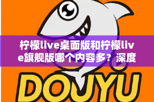 柠檬live桌面版和柠檬live旗舰版哪个内容多？深度对比全解析，帮你选对版本不踩坑