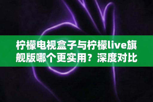 柠檬电视盒子与柠檬live旗舰版哪个更实用？深度对比帮你选对不花冤枉钱