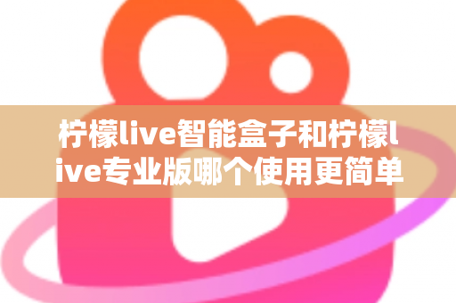柠檬live智能盒子和柠檬live专业版哪个使用更简单？新手也能一看就懂的全面对比指南