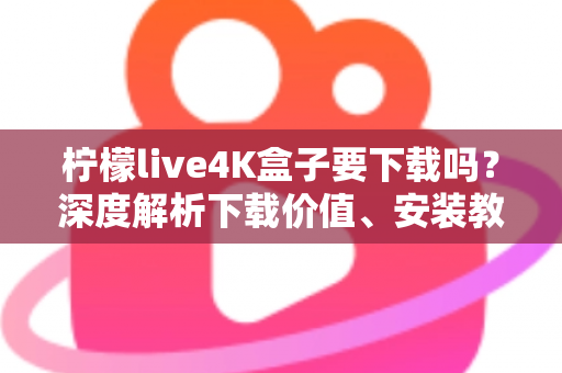 柠檬live4K盒子要下载吗？深度解析下载价值、安装教程与使用体验全攻略