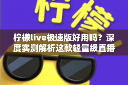 柠檬live极速版好用吗？深度实测解析这款轻量级直播应用的真实体验与优缺点