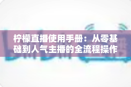 柠檬直播使用手册:从零基础到人气主播的全流程操作指南 柠檬直播使用手册:从零基础到人气主播的全流程操作指南