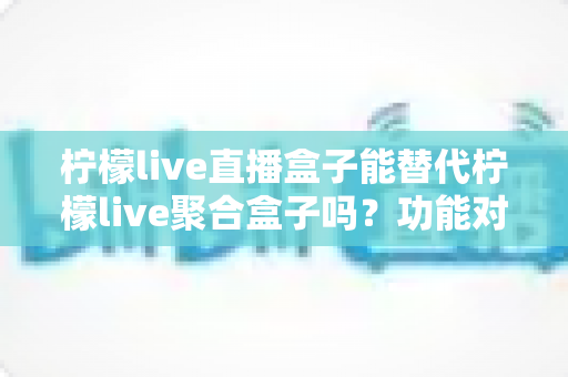 柠檬live直播盒子能替代柠檬live聚合盒子吗？功能对比与选购深度解析