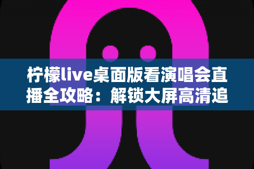 柠檬live桌面版看演唱会直播全攻略：解锁大屏高清追星的沉浸式新体验