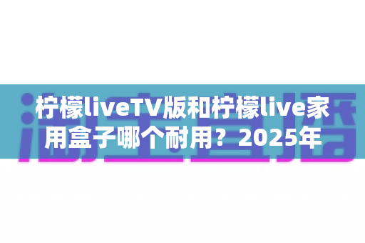 柠檬liveTV版和柠檬live家用盒子哪个耐用?2025年深度选购与耐用性全面解析指南 柠檬liveTV版和柠檬live家用盒子哪个耐用?2025年深度选购与耐用性全面解析指南