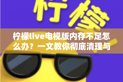 柠檬live电视版内存不足怎么办？一文教你彻底清理与优化，让电视流畅如新