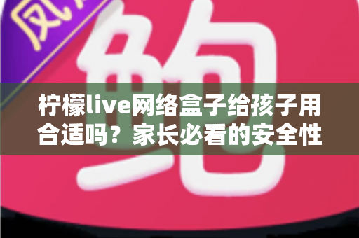 柠檬live网络盒子给孩子用合适吗?家长必看的安全性分析与实用指南 柠檬live网络盒子给孩子用合适吗?家长必看的安全性分析与实用指南