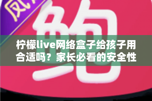 柠檬live网络盒子给孩子用合适吗?家长必看的安全性分析与实用指南 柠檬live网络盒子给孩子用合适吗?家长必看的安全性分析与实用指南