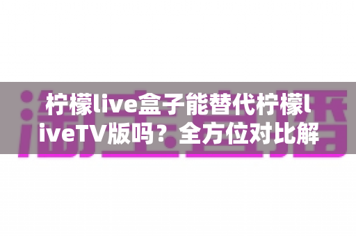 柠檬live盒子能替代柠檬liveTV版吗？全方位对比解析与选购指南，帮你找到最适合的观剧方案