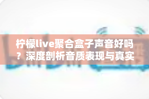 柠檬live聚合盒子声音好吗?深度剖析音质表现与真实使用体验全指南 柠檬live聚合盒子声音好吗?深度剖析音质表现与真实使用体验全指南