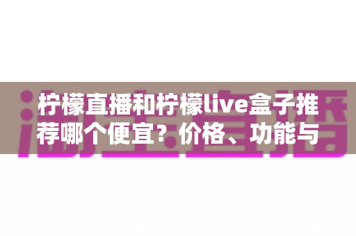 柠檬直播和柠檬live盒子推荐哪个便宜？价格、功能与使用体验全方位对比指南